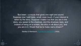 “But listen – a movie that gives one sight and sound.
Suppose now I add taste, smell, even touch, if your interest is
taken by the story. Suppose I make it so that you are in the
story, you speak to the shadows, and the shadows reply, and
instead of being on a screen, the story is all about you, and
you are in it. Would that be to make real a dream?”
Stanley G Weinbaum, Pygmalion’s Spectacles (1935)
 