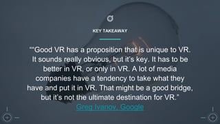 KEY TAKEAWAY
““Good VR has a proposition that is unique to VR.
It sounds really obvious, but it’s key. It has to be
better in VR, or only in VR. A lot of media
companies have a tendency to take what they
have and put it in VR. That might be a good bridge,
but it’s not the ultimate destination for VR.”
Greg Ivanov, Google
 