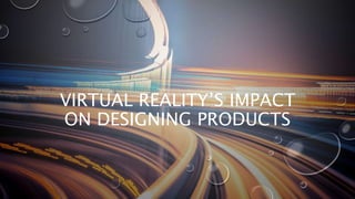 VIRTUAL REALITY’S IMPACT
ON DESIGNING PRODUCTS
 