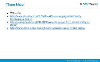 fb.com/devday.orgwww.devday.org
Tham khảo
● Wikipedia
● http://www.slideshare.net/BDMIFund/the-emerging-virtual-reality-
landscape-a-primer
● http://venturebeat.com/2016/03/19/what-to-expect-from-virtual-reality-in-
2016/
● http://www.techrepublic.com/article/9-industries-using-virtual-reality/
 