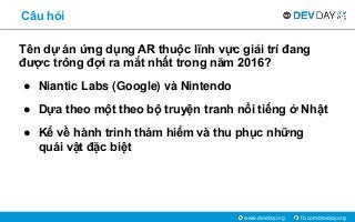 fb.com/devday.orgwww.devday.org
Câu hỏi
Tên dự án ứng dụng AR thuộc lĩnh vực giải trí đang
được trông đợi ra mắt nhất trong năm 2016?
● Niantic Labs (Google) và Nintendo
● Dựa theo một theo bộ truyện tranh nổi tiếng ở Nhật
● Kể về hành trình thám hiểm và thu phục những
quái vật đặc biệt
 