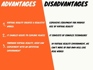 ADVANTAGES DISADVANTAGES
THROUGH VIRTUAL REALITY, USER CAN
EXPERIMENT WITH AN ARTIFICIAL
ENVIRONMENT
1.
2.
3.
IT ENABLES U...