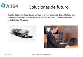 Soluciones de futuro
• Tobii ha desarrollado junto con Lenovo el primer prototipo de portátil con eye
tracker incorporado. Fué desvelado al público durante la pasada edición de la
feria Cebit en Alemania.

04/12/2013

www.alt64.com - @alt64digital

5

 