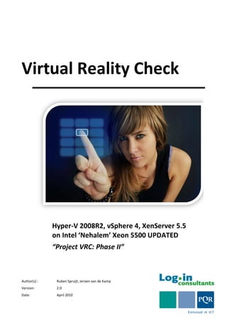 Virtual Reality Check




              Hyper-V 2008R2, vSphere 4, XenServer 5.5
              on Intel ‘Nehalem’ Xeon 5500 UPDATED
              “Project VRC: Phase II”



Author(s) :    Ruben Spruijt, Jeroen van de Kamp
Version:       2.0
Date:          April 2010
 