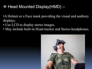  Head Mounted Display(HMD) :-
•A Helmet or a Face mask providing the visual and auditory
displays.
• Use LCD to display stereo images.
• May include built-in Head-tracker and Stereo-headphones.
 