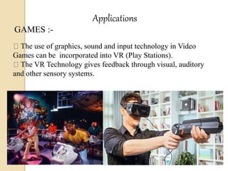 Applications
GAMES :-
The use of graphics, sound and input technology in Video
Games can be incorporated into VR (Play Stations).
The VR Technology gives feedback through visual, auditory
and other sensory systems.
 