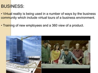 BUSINESS:
• Virtual reality is being used in a number of ways by the business
community which include virtual tours of a business environment.
• Training of new employees and a 360 view of a product.
 