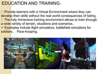 EDUCATION AND TRAINING:-
Provide learners with a Virtual Environment where they can
develop their skills without the real world consequences of failing.
The fully Immersive training environment allows to train through
a wide variety of terrain, situations and scenarios..
 Examples include flight simulators, battlefield simulators for
soldiers , Para-trooping.
 