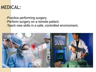 MEDICAL:
Practice performing surgery.
Perform surgery on a remote patient.
Teach new skills in a safe, controlled environment.
 