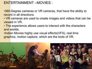 ENTERTAINMENT –MOVIES :
•360-Degree cameras or VR cameras, that have the ability to
record in all directions.
• VR cameras are used to create images and videos that can be
viewed in VR.
• The experience allows users to interact with the characters
and worlds.
•Indian Movies highly use visual effects(VFX), real time
graphics, motion capture, which are the tools of VR.
 