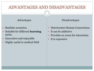 ADVANTAGES AND DISADVANTAGES
Disadvantages
 Deteriorates Human Connections.
 It can be addictive
 Provides no room for interaction
 It is expensive
Advantages
 Realistic scenarios.
 Suitable for different learning
styles.
 Innovative and enjoyable.
 Highly useful in medical field
 