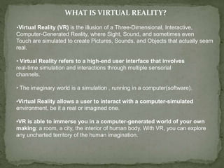 WHAT IS VIRTUAL REALITY?
•Virtual Reality (VR) is the illusion of a Three-Dimensional, Interactive,
Computer-Generated Reality, where Sight, Sound, and sometimes even
Touch are simulated to create Pictures, Sounds, and Objects that actually seem
real.
• Virtual Reality refers to a high-end user interface that involves
real-time simulation and interactions through multiple sensorial
channels.
• The imaginary world is a simulation , running in a computer(software).
•Virtual Reality allows a user to interact with a computer-simulated
environment, be it a real or imagined one.
•VR is able to immerse you in a computer-generated world of your own
making: a room, a city, the interior of human body. With VR, you can explore
any uncharted territory of the human imagination.
 
