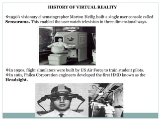 HISTORY OF VIRTUAL REALITY
1950’s visionary cinematographer Morton Heilig built a single user console called
Sensorama. This enabled the user watch television in three dimensional ways.
In 1950s, flight simulators were built by US Air Force to train student pilots.
In 1961, Philco Corporation engineers developed the first HMD known as the
Headsight.
 