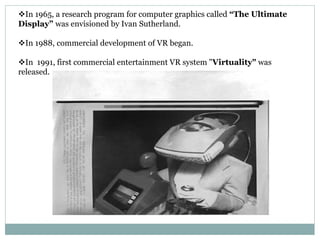 In 1965, a research program for computer graphics called “The Ultimate
Display” was envisioned by Ivan Sutherland.
In 1988, commercial development of VR began.
In 1991, first commercial entertainment VR system "Virtuality" was
released.
 