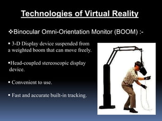 Technologies of Virtual Reality
Binocular Omni-Orientation Monitor (BOOM) :-
 3-D Display device suspended from
a weighted boom that can move freely.
Head-coupled stereoscopic display
device.
 Convenient to use.
 Fast and accurate built-in tracking.
 