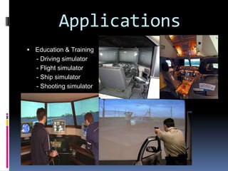 ApplicationsMovies - Virtual reality is applied in 3-D movies to try and immerse the viewer into the movie and/or virtual setting and environments.Video Games - Virtual reality is evident in video games. Now you can physically interact with a game by using your body and motions to control characters and other elements of the game that years ago people would only imagine.Education and training – Training and education is done through virtual reality because it can prepare you for many dangerous jobs and put the worker in real scenarios without the risk of them being hurt. Doing this enables them to fully train and educate themselves in almost any situation possible so that they’re ready and well equipped for the job. Virtual reality can give them the experience they need without actually putting them or others in danger.