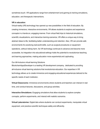 sometimes touch. VR applications range from entertainment and gaming to training simulations,
education, and therapeutic interventions.
VR in education
Virtual reality (VR) technology has opened up new possibilities in the field of education. By
creating immersive, interactive environments, VR allows students to explore and experience
concepts in a hands-on, engaging manner. From virtual field trips to historical simulations,
scientific visualizations, and interactive training scenarios, VR offers a unique way to bring
abstract ideas to life, facilitating better understanding and retention. Also, VR can provide safe
environments for practicing real-world skills, such as surgical procedures or equipment
operations, without risking harm. As VR technology continues to advance and become more
accessible, its integration into educational settings holds the potential to revolutionize teaching
and learning approaches, making education more experiential and captivating.
Our All-Inclusive virtual learning Solutions
BlockchainAppsDeveloper is a leading VR development company, dedicated to providing
all-inclusive virtual learning solutions that revolutionize education. Our expertise in VR
technology allows us to create immersive and engaging educational experiences tailored to the
specific needs of each institution.
Virtual Classrooms: Immersive environments where students and teachers can interact in real
time, and conduct lectures, discussions, and group activities.
Interactive Simulations: Engaging simulations that allow students to explore complex
concepts, perform experiments, and interact with realistic scenarios.
Virtual Laboratories: Digital labs where students can conduct experiments, manipulate virtual
equipment, and practice scientific techniques safely and efficiently.
 