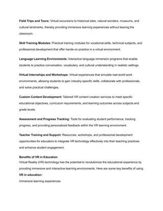 Field Trips and Tours: Virtual excursions to historical sites, natural wonders, museums, and
cultural landmarks, thereby providing immersive learning experiences without leaving the
classroom.
Skill Training Modules: Practical training modules for vocational skills, technical subjects, and
professional development that offer hands-on practice in a virtual environment.
Language Learning Environments: Interactive language immersion programs that enable
students to practice conversation, vocabulary, and cultural understanding in realistic settings.
Virtual Internships and Workshops: Virtual experiences that simulate real-world work
environments, allowing students to gain industry-specific skills, collaborate with professionals,
and solve practical challenges.
Custom Content Development: Tailored VR content creation services to meet specific
educational objectives, curriculum requirements, and learning outcomes across subjects and
grade levels.
Assessment and Progress Tracking: Tools for evaluating student performance, tracking
progress, and providing personalized feedback within the VR learning environment.
Teacher Training and Support: Resources, workshops, and professional development
opportunities for educators to integrate VR technology effectively into their teaching practices
and enhance student engagement.
Benefits of VR in Education
Virtual Reality (VR) technology has the potential to revolutionize the educational experience by
providing immersive and interactive learning environments. Here are some key benefits of using
VR in education:
Immersive learning experiences
 