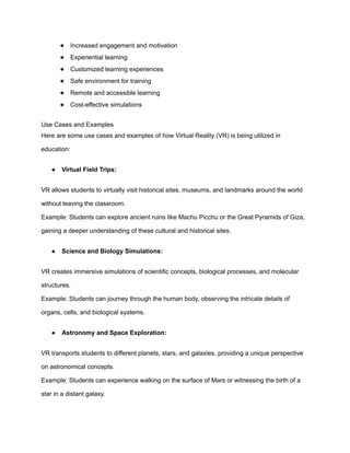 ● Increased engagement and motivation
● Experiential learning
● Customized learning experiences
● Safe environment for training
● Remote and accessible learning
● Cost-effective simulations
Use Cases and Examples
Here are some use cases and examples of how Virtual Reality (VR) is being utilized in
education:
● Virtual Field Trips:
VR allows students to virtually visit historical sites, museums, and landmarks around the world
without leaving the classroom.
Example: Students can explore ancient ruins like Machu Picchu or the Great Pyramids of Giza,
gaining a deeper understanding of these cultural and historical sites.
● Science and Biology Simulations:
VR creates immersive simulations of scientific concepts, biological processes, and molecular
structures.
Example: Students can journey through the human body, observing the intricate details of
organs, cells, and biological systems.
● Astronomy and Space Exploration:
VR transports students to different planets, stars, and galaxies, providing a unique perspective
on astronomical concepts.
Example: Students can experience walking on the surface of Mars or witnessing the birth of a
star in a distant galaxy.
 
