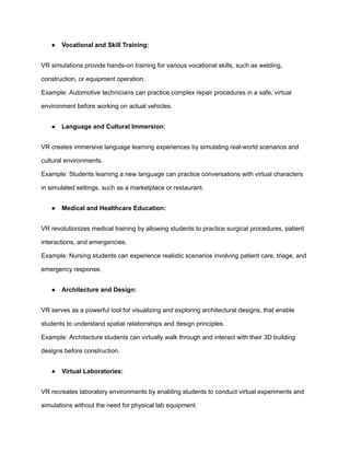 ● Vocational and Skill Training:
VR simulations provide hands-on training for various vocational skills, such as welding,
construction, or equipment operation.
Example: Automotive technicians can practice complex repair procedures in a safe, virtual
environment before working on actual vehicles.
● Language and Cultural Immersion:
VR creates immersive language learning experiences by simulating real-world scenarios and
cultural environments.
Example: Students learning a new language can practice conversations with virtual characters
in simulated settings, such as a marketplace or restaurant.
● Medical and Healthcare Education:
VR revolutionizes medical training by allowing students to practice surgical procedures, patient
interactions, and emergencies.
Example: Nursing students can experience realistic scenarios involving patient care, triage, and
emergency response.
● Architecture and Design:
VR serves as a powerful tool for visualizing and exploring architectural designs, that enable
students to understand spatial relationships and design principles.
Example: Architecture students can virtually walk through and interact with their 3D building
designs before construction.
● Virtual Laboratories:
VR recreates laboratory environments by enabling students to conduct virtual experiments and
simulations without the need for physical lab equipment.
 