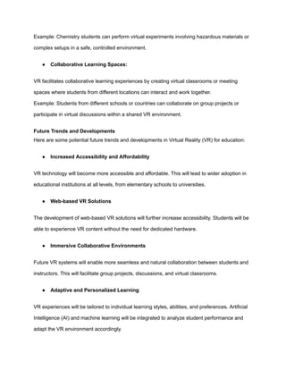 Example: Chemistry students can perform virtual experiments involving hazardous materials or
complex setups in a safe, controlled environment.
● Collaborative Learning Spaces:
VR facilitates collaborative learning experiences by creating virtual classrooms or meeting
spaces where students from different locations can interact and work together.
Example: Students from different schools or countries can collaborate on group projects or
participate in virtual discussions within a shared VR environment.
Future Trends and Developments
Here are some potential future trends and developments in Virtual Reality (VR) for education:
● Increased Accessibility and Affordability
VR technology will become more accessible and affordable. This will lead to wider adoption in
educational institutions at all levels, from elementary schools to universities.
● Web-based VR Solutions
The development of web-based VR solutions will further increase accessibility. Students will be
able to experience VR content without the need for dedicated hardware.
● Immersive Collaborative Environments
Future VR systems will enable more seamless and natural collaboration between students and
instructors. This will facilitate group projects, discussions, and virtual classrooms.
● Adaptive and Personalized Learning
VR experiences will be tailored to individual learning styles, abilities, and preferences. Artificial
Intelligence (AI) and machine learning will be integrated to analyze student performance and
adapt the VR environment accordingly.
 