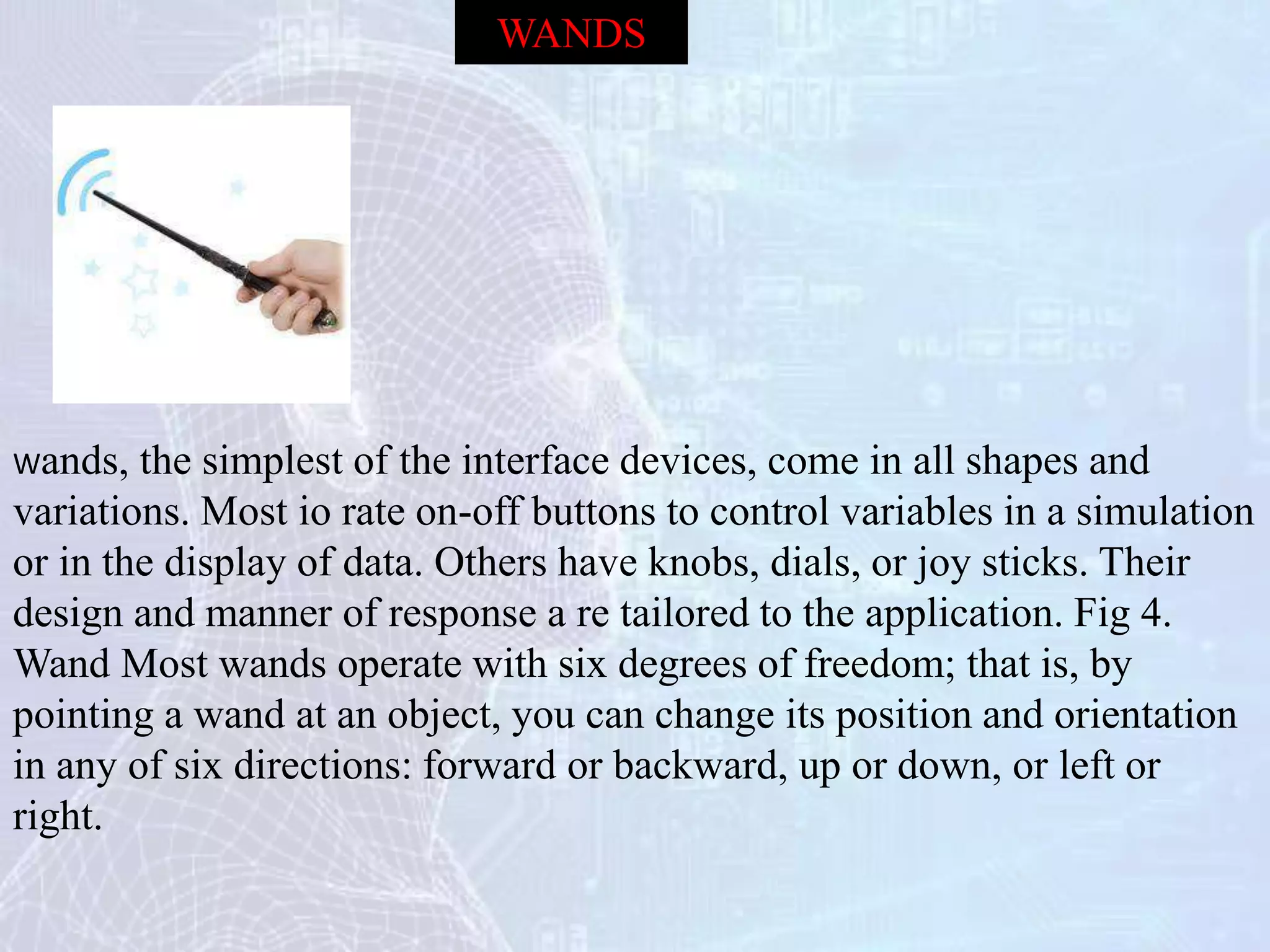 Wands, the simplest of the interface devices, come in all shapes and
variations. Most io rate on-off buttons to control variables in a simulation
or in the display of data. Others have knobs, dials, or joy sticks. Their
design and manner of response a re tailored to the application. Fig 4.
Wand Most wands operate with six degrees of freedom; that is, by
pointing a wand at an object, you can change its position and orientation
in any of six directions: forward or backward, up or down, or left or
right.
WANDS
 