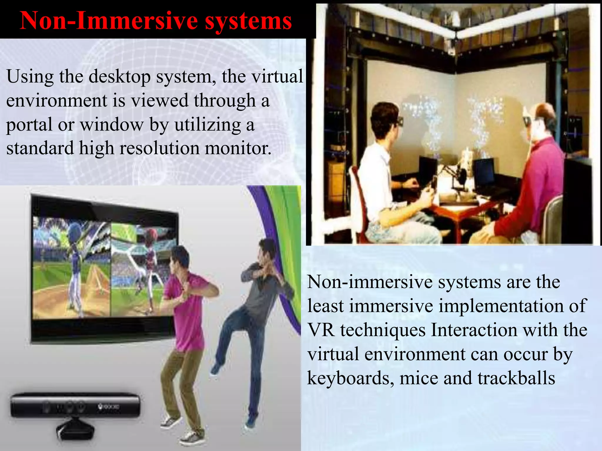 Non-immersive systems are the
least immersive implementation of
VR techniques Interaction with the
virtual environment can occur by
keyboards, mice and trackballs
Using the desktop system, the virtual
environment is viewed through a
portal or window by utilizing a
standard high resolution monitor.
Non-Immersive systems
 