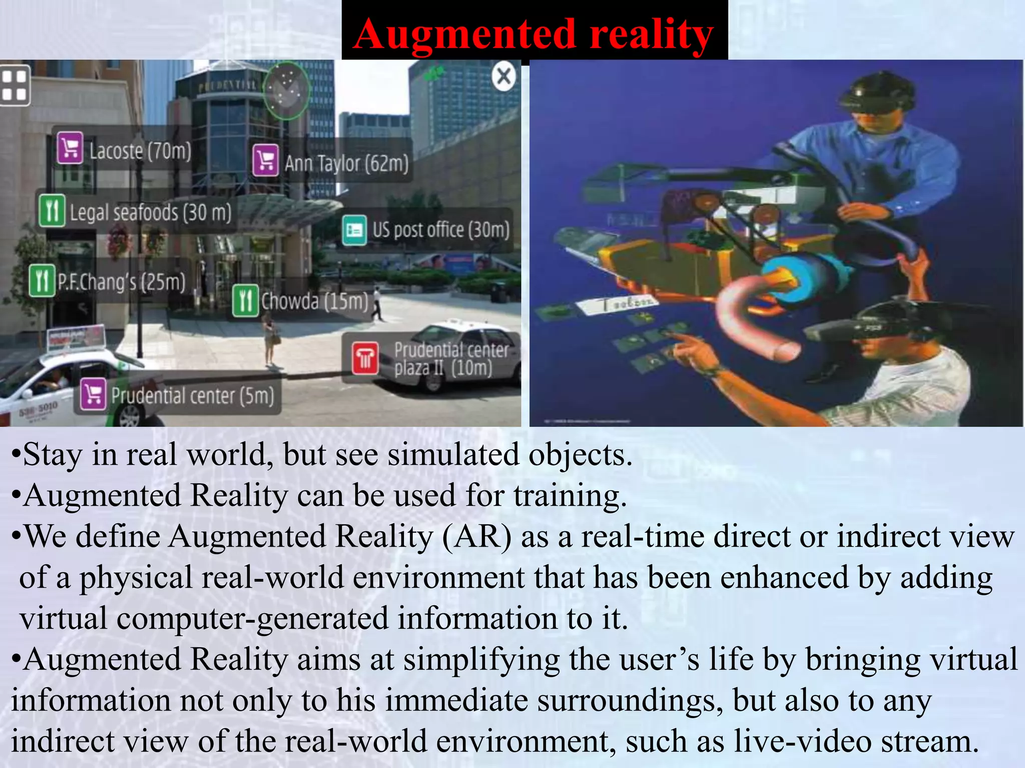 Augmented reality
•Stay in real world, but see simulated objects.
•Augmented Reality can be used for training.
•We define Augmented Reality (AR) as a real-time direct or indirect view
of a physical real-world environment that has been enhanced by adding
virtual computer-generated information to it.
•Augmented Reality aims at simplifying the user’s life by bringing virtual
information not only to his immediate surroundings, but also to any
indirect view of the real-world environment, such as live-video stream.
 