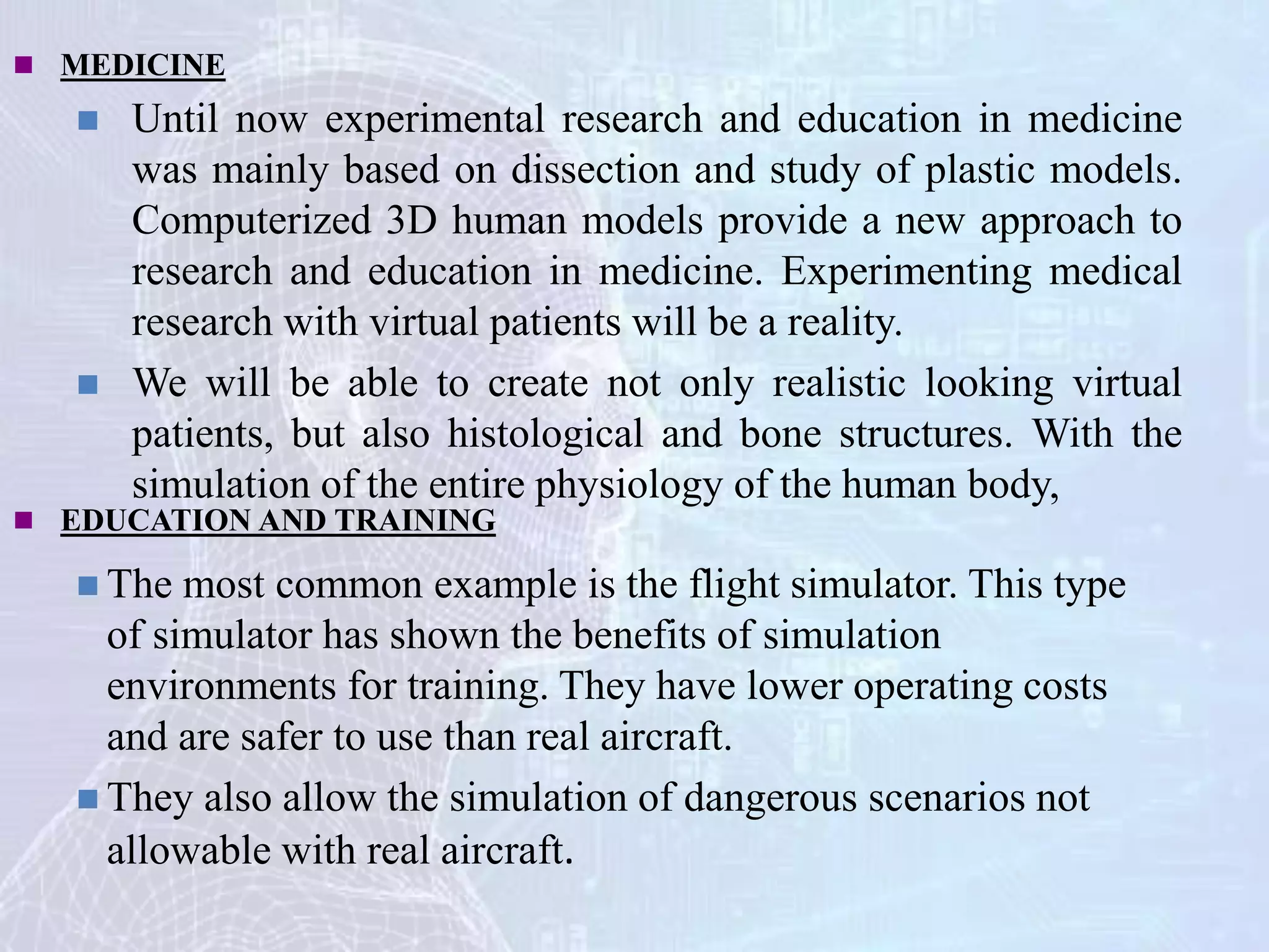  MEDICINE
 Until now experimental research and education in medicine
was mainly based on dissection and study of plastic models.
Computerized 3D human models provide a new approach to
research and education in medicine. Experimenting medical
research with virtual patients will be a reality.
 We will be able to create not only realistic looking virtual
patients, but also histological and bone structures. With the
simulation of the entire physiology of the human body,
 EDUCATION AND TRAINING
 The most common example is the flight simulator. This type
of simulator has shown the benefits of simulation
environments for training. They have lower operating costs
and are safer to use than real aircraft.
 They also allow the simulation of dangerous scenarios not
allowable with real aircraft.
 