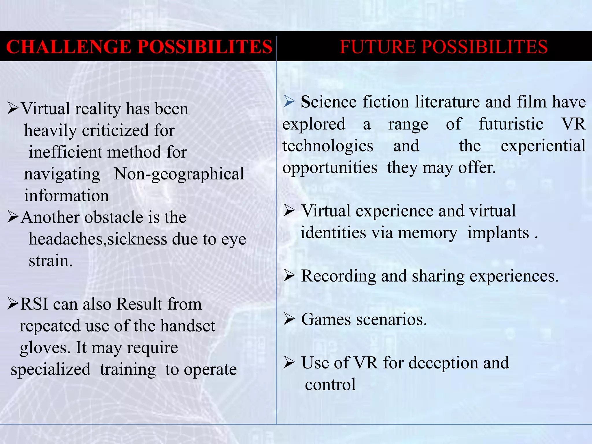 Science fiction literature and film have
explored a range of futuristic VR
technologies and the experiential
opportunities they may offer.
 Virtual experience and virtual
identities via memory implants .
 Recording and sharing experiences.
 Games scenarios.
 Use of VR for deception and
control
Virtual reality has been
heavily criticized for
inefficient method for
navigating Non-geographical
information
Another obstacle is the
headaches,sickness due to eye
strain.
RSI can also Result from
repeated use of the handset
gloves. It may require
specialized training to operate
FUTURE POSSIBILITESCHALLENGE POSSIBILITES
 