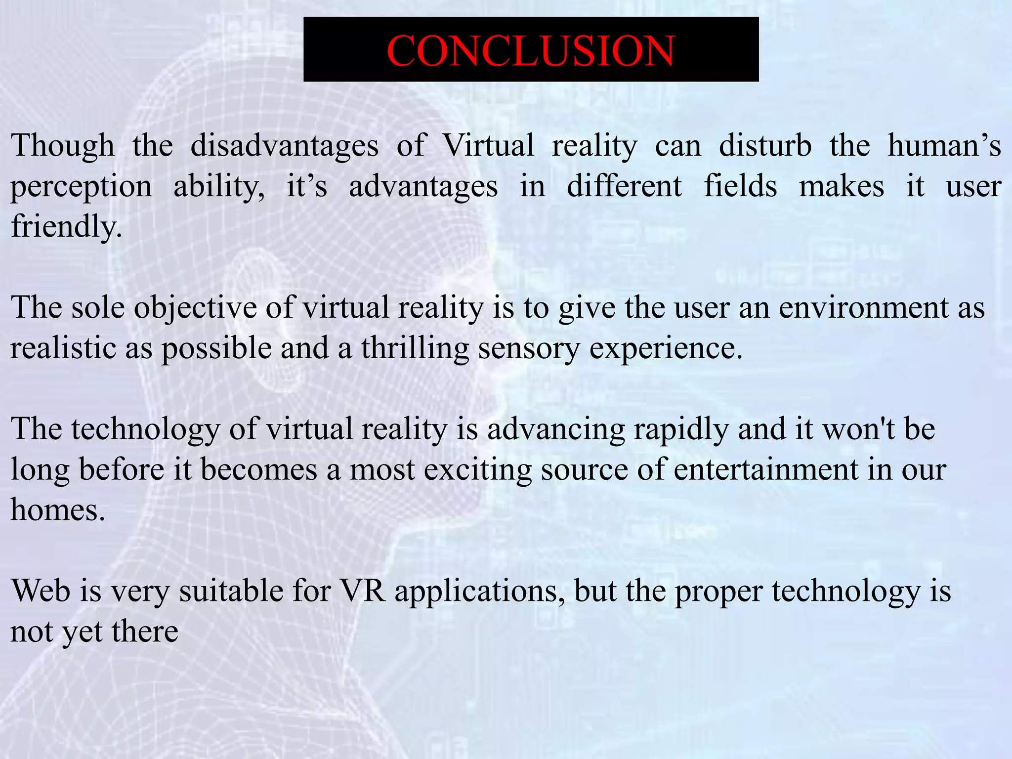 Though the disadvantages of Virtual reality can disturb the human’s
perception ability, it’s advantages in different fields makes it user
friendly.
The sole objective of virtual reality is to give the user an environment as
realistic as possible and a thrilling sensory experience.
The technology of virtual reality is advancing rapidly and it won't be
long before it becomes a most exciting source of entertainment in our
homes.
Web is very suitable for VR applications, but the proper technology is
not yet there
CONCLUSION
 
