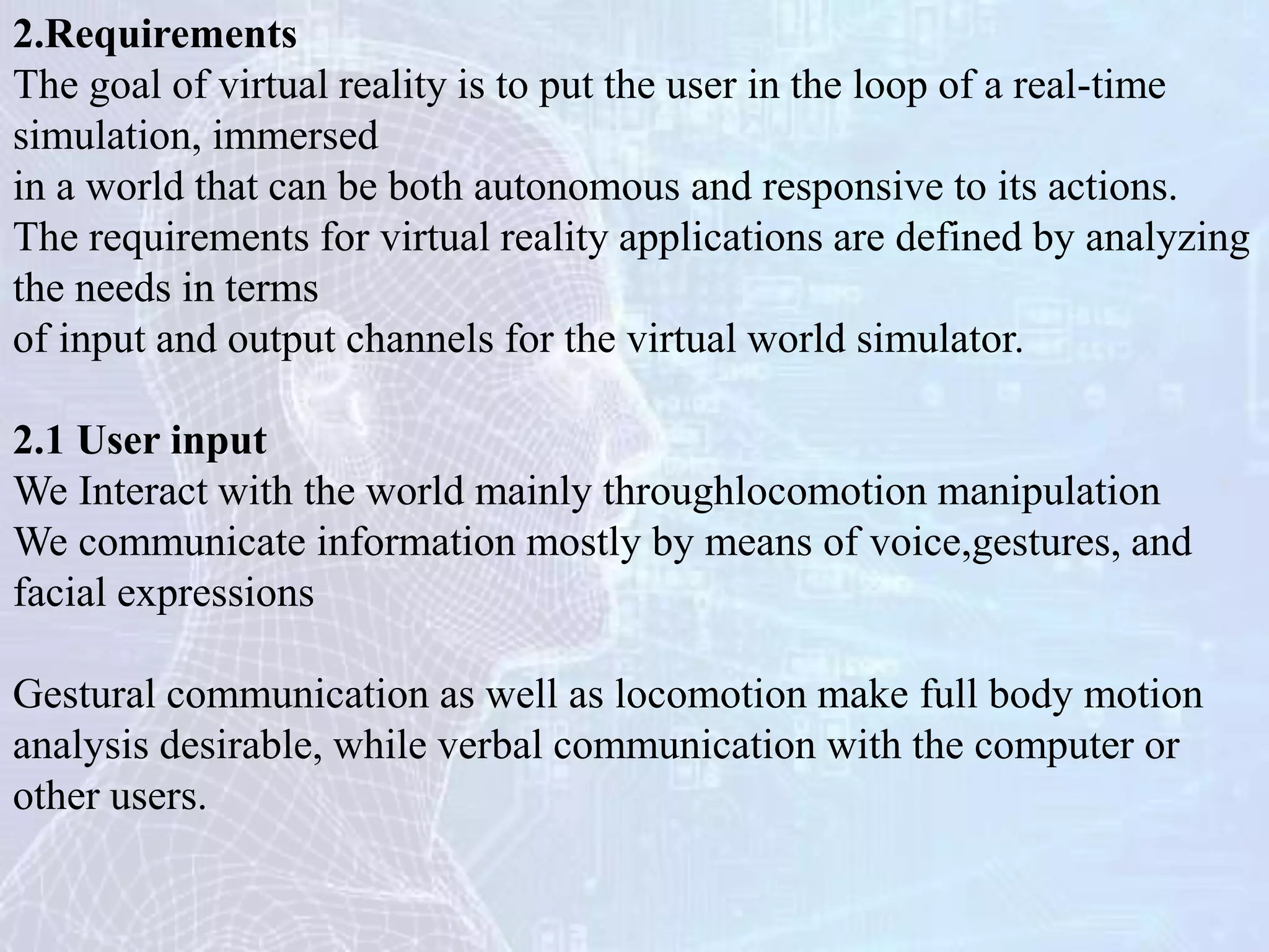 2.Requirements
The goal of virtual reality is to put the user in the loop of a real-time
simulation, immersed
in a world that can be both autonomous and responsive to its actions.
The requirements for virtual reality applications are defined by analyzing
the needs in terms
of input and output channels for the virtual world simulator.
2.1 User input
We Interact with the world mainly throughlocomotion manipulation
We communicate information mostly by means of voice,gestures, and
facial expressions
Gestural communication as well as locomotion make full body motion
analysis desirable, while verbal communication with the computer or
other users.
 