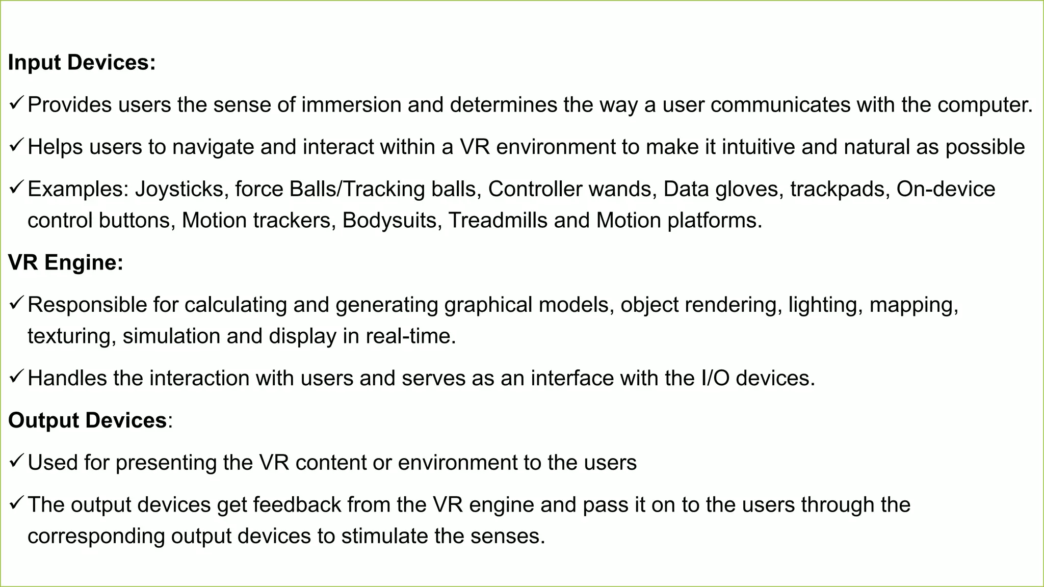 15
Input Devices:
Provides users the sense of immersion and determines the way a user communicates with the computer.
Helps users to navigate and interact within a VR environment to make it intuitive and natural as possible
Examples: Joysticks, force Balls/Tracking balls, Controller wands, Data gloves, trackpads, On-device
control buttons, Motion trackers, Bodysuits, Treadmills and Motion platforms.
VR Engine:
Responsible for calculating and generating graphical models, object rendering, lighting, mapping,
texturing, simulation and display in real-time.
Handles the interaction with users and serves as an interface with the I/O devices.
Output Devices:
Used for presenting the VR content or environment to the users
The output devices get feedback from the VR engine and pass it on to the users through the
corresponding output devices to stimulate the senses.
 