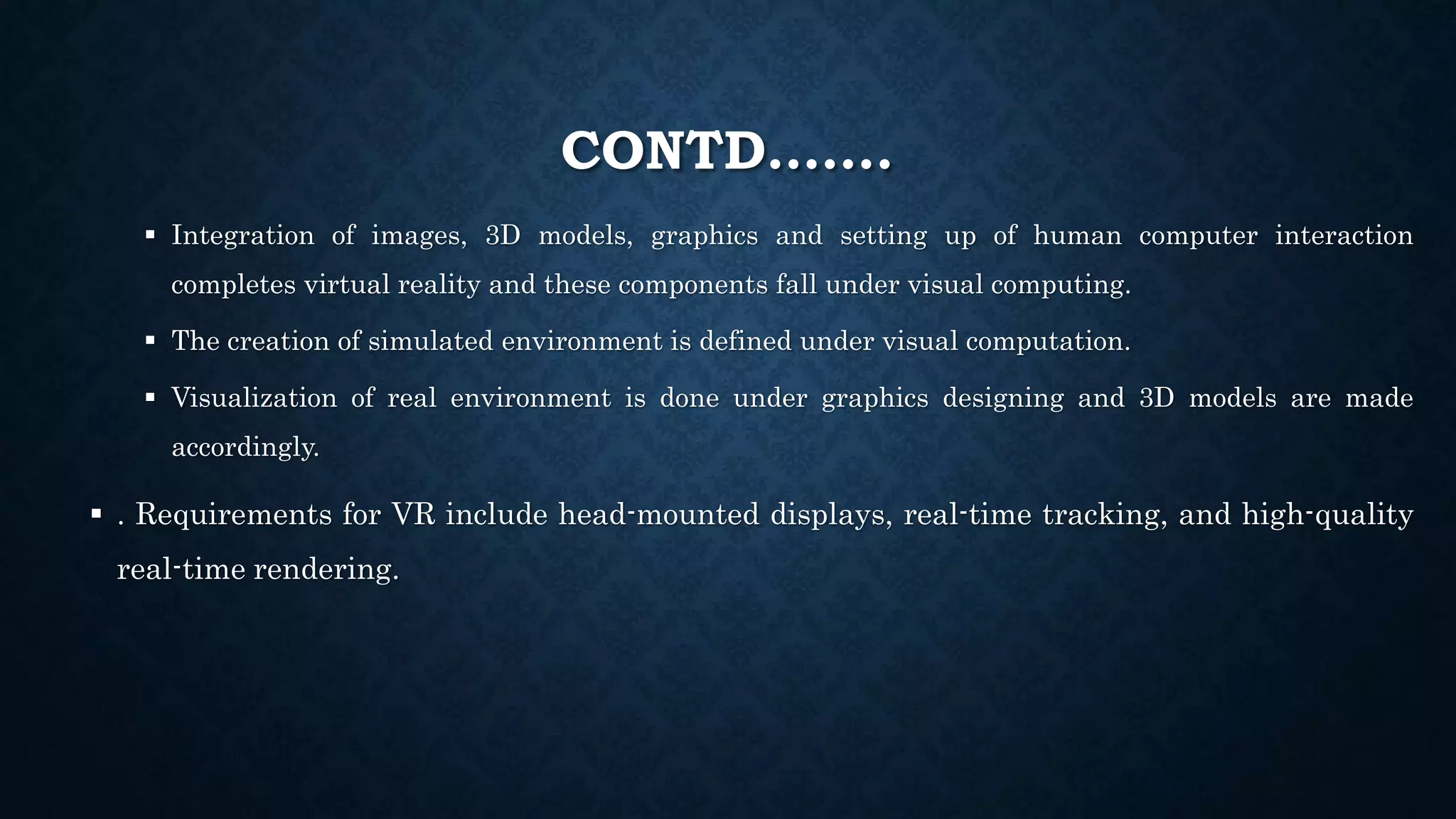 CONTD…….
 Integration of images, 3D models, graphics and setting up of human computer interaction
completes virtual reality and these components fall under visual computing.
 The creation of simulated environment is defined under visual computation.
 Visualization of real environment is done under graphics designing and 3D models are made
accordingly.
 . Requirements for VR include head-mounted displays, real-time tracking, and high-quality
real-time rendering.
 