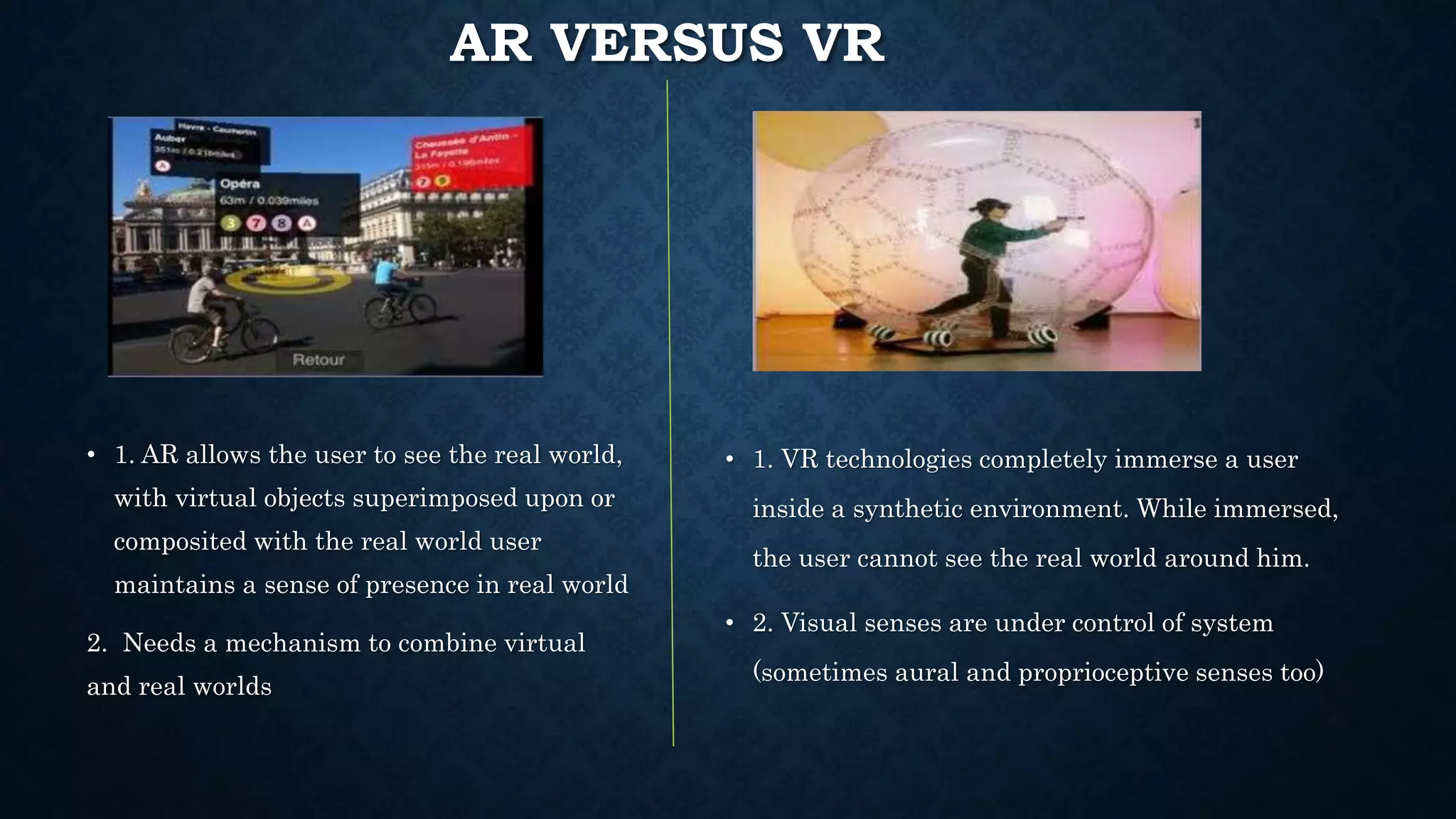 AR VERSUS VR
• 1. AR allows the user to see the real world,
with virtual objects superimposed upon or
composited with the real world user
maintains a sense of presence in real world
2. Needs a mechanism to combine virtual
and real worlds
• 1. VR technologies completely immerse a user
inside a synthetic environment. While immersed,
the user cannot see the real world around him.
• 2. Visual senses are under control of system
(sometimes aural and proprioceptive senses too)
 