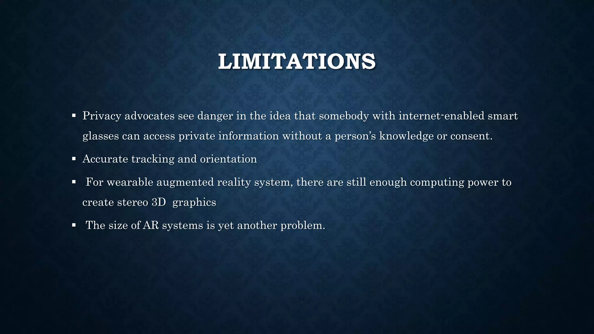 LIMITATIONS
 Privacy advocates see danger in the idea that somebody with internet-enabled smart
glasses can access private information without a person’s knowledge or consent.
 Accurate tracking and orientation
 For wearable augmented reality system, there are still enough computing power to
create stereo 3D graphics
 The size of AR systems is yet another problem.
 