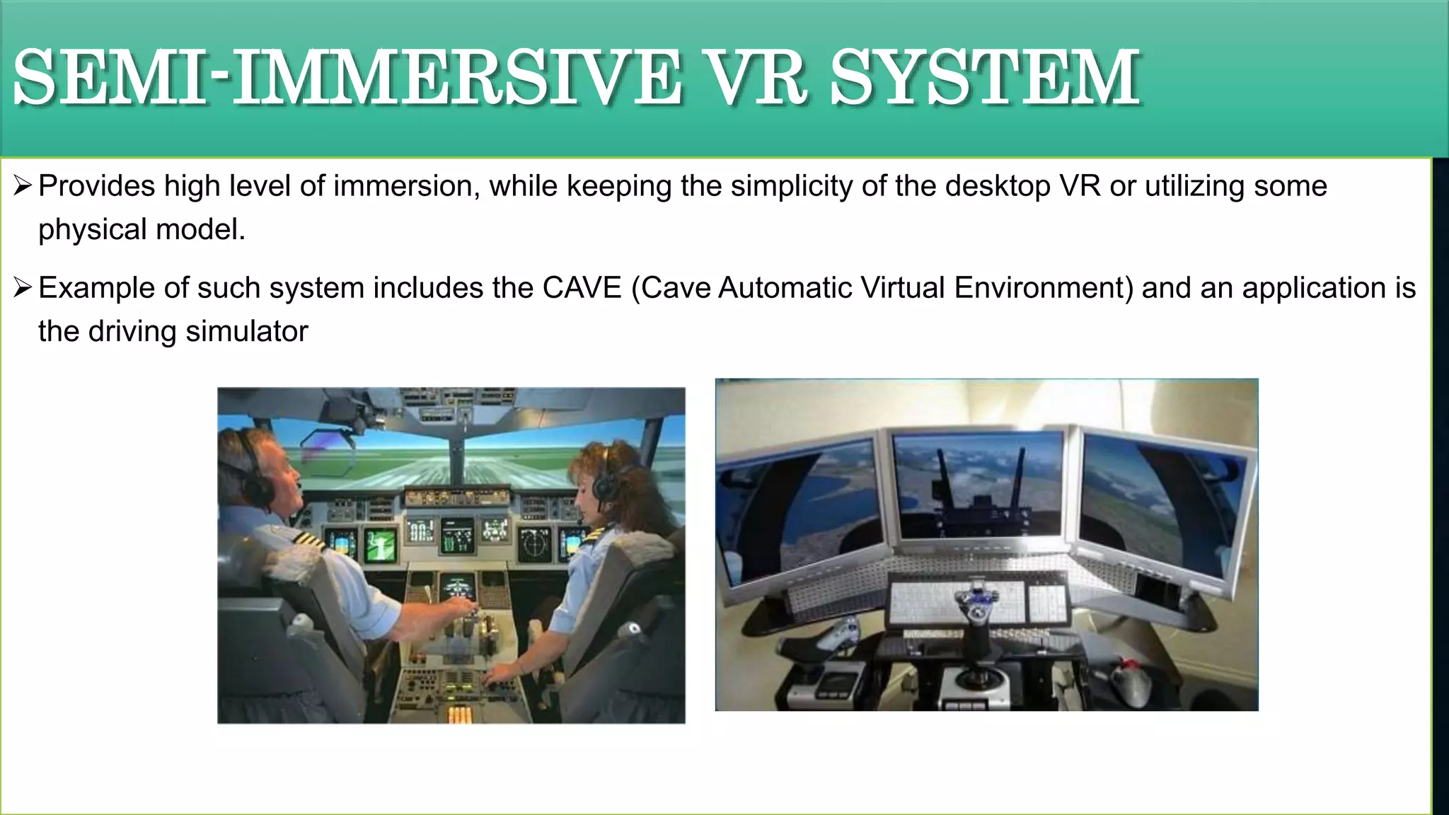 SEMI-IMMERSIVE VR SYSTEM
Provides high level of immersion, while keeping the simplicity of the desktop VR or utilizing some
physical model.
Example of such system includes the CAVE (Cave Automatic Virtual Environment) and an application is
the driving simulator
 