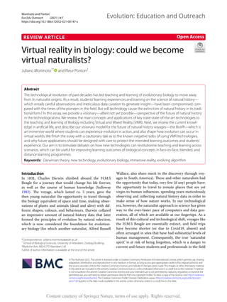 Morimoto and Ponton ﻿
Evo Edu Outreach (2021) 14:7
https://doi.org/10.1186/s12052-021-00147-x
REVIEW ARTICLE
Virtual reality in biology: could we become
virtual naturalists?
Juliano Morimoto1*
and Fleur Ponton2
Abstract
The technological revolution of past decades has led teaching and learning of evolutionary biology to move away
from its naturalist origins. As a result, students’learning experiences and training on the science of natural history—
which entails careful observations and meticulous data curation to generate insight—have been compromised com-
pared with the times of the pioneers in the field. But will technology cause the extinction of natural history in its tradi-
tional form? In this essay, we provide a visionary—albeit not yet possible—perspective of the future of natural history
in the technological era. We review the main concepts and applications of key state-state-of-the-art technologies to
the teaching and learning of Biology including Virtual and Mixed Reality (VMR). Next, we review the current knowl-
edge in artificial life, and describe our visionary model for the future of natural history voyages—the BioVR—which is
an immersive world where students can experience evolution in action, and also shape how evolution can occur in
virtual worlds. We finish the essay with a cautionary tale as to the known negative sides of using VMR technologies,
and why future applications should be designed with care to protect the intended learning outcomes and students’
experience. Our aim is to stimulate debates on how new technologies can revolutionise teaching and learning across
scenarios, which can be useful for improving learning outcomes of biological concepts in face-to-face, blended, and
distance learning programmes.
Keywords: Darwinian theory, new technology, evolutionary biology, immersive reality, evolving algorithm
©The Author(s) 2021.This article is licensed under a Creative Commons Attribution 4.0 International License, which permits use, sharing,
adaptation, distribution and reproduction in any medium or format, as long as you give appropriate credit to the original author(s) and
the source, provide a link to the Creative Commons licence, and indicate if changes were made.The images or other third party material
in this article are included in the article’s Creative Commons licence, unless indicated otherwise in a credit line to the material. If material
is not included in the article’s Creative Commons licence and your intended use is not permitted by statutory regulation or exceeds the
permitted use, you will need to obtain permission directly from the copyright holder.To view a copy of this licence, visit http://​creat​iveco​
mmons.​org/​licen​ses/​by/4.​0/.The Creative Commons Public Domain Dedication waiver (http://​creat​iveco​mmons.​org/​publi​cdoma​in/​
zero/1.​0/) applies to the data made available in this article, unless otherwise stated in a credit line to the data.
Introduction
In 1831, Charles Darwin climbed aboard the H.M.S
Beagle for a journey that would change his life forever,
as well as the course of human knowledge (Sulloway
1982). The voyage, which lasted ca. 5 years, gave the
then young naturalist the opportunity to travel through
the biology equivalent of space and time, making obser-
vations of plants and animals (dead and alive) with dif-
ferent shapes, colours, and behaviours. Darwin collated
an impressive amount of natural history data that later
formed the principles of evolution by natural selection,
which is now considered the foundation for evolution-
ary biology (for which another naturalist, Alfred Russell
Wallace, also share merit in the discovery through voy-
ages in South America). These and other naturalists had
the opportunity that today, very few (if any) people have:
the opportunity to travel to remote places that are yet
virgin to human influences, spending years meticulously
observing and collecting natural history data in order to
make sense of how nature works. In our technological
era, however, the naturalist approach to science has given
way to the ever-faster pace of computers and data gen-
eration, all of which are available at our fingertips. As a
result of this cultural and technological shift, voyages like
the H.M.S Beagle are essentially extinct, and field trips
have become shorter (or due to Covid19, absent) and
often arranged in sites that have had substantial levels of
human management. Consequently, the true ‘naturalist
spirit’ is at risk of being forgotten, which is a danger to
current and future students and professionals in the field
Open Access
Evolution: Education and Outreach
*Correspondence: juliano.morimoto@abdn.ac.uk
1
School of Biological Sciences, University of Aberdeen, Zoology Building,
Tillydrone Ave, AB24 2TZ Aberdeen, UK
Full list of author information is available at the end of the article
Content courtesy of Springer Nature, terms of use apply. Rights reserved.
 