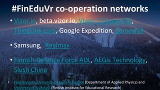 #FinEduVr co-operation networks
• Vizor.io, beta.vizor.io, Viwer.fi (flycam.fi),
ThingLink.com, Google Expedition, Somewall
• Samsung, Realmax
• Finnish Defence Force ADL, AEGis Technology,
Slush China
• Foundry.com, University of Eastern Finland (Department of Applied Physics) and
University of Jyväskylä (Finnish Institute for Educational Research)
 