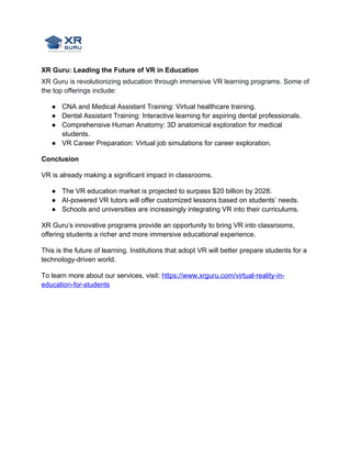 XR Guru: Leading the Future of VR in Education
XR Guru is revolutionizing education through immersive VR learning programs. Some of
the top offerings include:
● CNA and Medical Assistant Training: Virtual healthcare training.
● Dental Assistant Training: Interactive learning for aspiring dental professionals.
● Comprehensive Human Anatomy: 3D anatomical exploration for medical
students.
● VR Career Preparation: Virtual job simulations for career exploration.
Conclusion
VR is already making a significant impact in classrooms.
● The VR education market is projected to surpass $20 billion by 2028.
● AI-powered VR tutors will offer customized lessons based on students’ needs.
● Schools and universities are increasingly integrating VR into their curriculums.
XR Guru’s innovative programs provide an opportunity to bring VR into classrooms,
offering students a richer and more immersive educational experience.
This is the future of learning. Institutions that adopt VR will better prepare students for a
technology-driven world.
To learn more about our services, visit: https://www.xrguru.com/virtual-reality-in-
education-for-students
 
