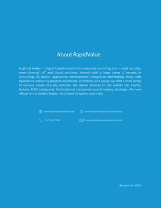 About RapidValue
A global leader in digital transformation for enterprise providing end-to-end mobility,
omni-channel, IoT and cloud solutions. Armed with a large team of experts in
consulting, UX design, application development, integration and testing, along with
experience delivering projects worldwide, in mobility and cloud, we offer a wide range
of services across industry verticals. We deliver services to the world’s top brands,
fortune 1000 companies, Multinational companies and emerging start-ups. We have
www.rapidvaluesolutions.com www.rapidvaluesolutions.com/blog
+1 877.643.1850 contactus@rapidvaluesolutions.com
September 2016
offices in the United States, the United Kingdom and India.
 