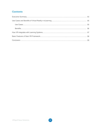02©RapidValue Solutions
Contents
Executive Summary....................................................................................................................................
Use Cases and Benefits of Virtual Reality in eLearning.............................................................................
Use Cases............................................................................................................................................
Benefits................................................................................................................................................
How VR integrates with Learning Systems.................................................................................................
Basic Features of Gear VR Framework......................................................................................................
Conclusion...................................................................................................................................................
03
05
05
06
07
08
09
 