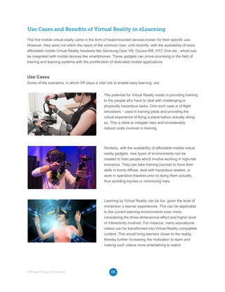Use Cases and Beneﬁts of Virtual Reality in eLearning
The first mobile virtual reality came in the form of head-mounted devices known for their specific use.
However, they were not within the reach of the common man, until recently, with the availability of more
affordable mobile Virtual Reality headsets like Samsung Gear VR, Oculus Rift, HTC Vive etc., which can
be integrated with mobile devices like smartphones. These gadgets can prove promising in the field of
training and learning systems with the proliferation of dedicated mobile applications.
Some of the scenarios, in which VR plays a vital role to enable easy learning, are:
The potential for Virtual Reality exists in providing training
to the people who have to deal with challenging or
physically hazardous tasks. One such case is of flight
simulators – used in training pilots and providing the
virtual experience of flying a plane before actually doing
so. This is done to mitigate risks and considerably,
reduce costs involved in training.
Similarly, with the availability of affordable mobile virtual
reality gadgets, new types of environments can be
created to train people which involve working in high-risk
scenarios. They can take training courses to hone their
skills in bomb diffuse, deal with hazardous wastes, or
work in operation theatres prior to doing them actually,
thus avoiding injuries or minimizing risks.
Learning by Virtual Reality can be fun, given the level of
immersion a learner experiences. This can be applicable
to the current learning environments even more,
considering the three-dimensional effect and higher level
of interactivity involved. For instance, many educational
videos can be transformed into Virtual Reality compatible
content. This would bring learners closer to the reality,
thereby further increasing the motivation to learn and
making such videos more entertaining to watch.
05©RapidValue Solutions
Use Cases
 
