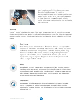 Many times designers find it cumbersome to prepare
Computer Aided Designs and 3D models on
two-dimensional computer screens. As a result, this often
causes learning barriers for the beginners. Incorporation
of Virtual Reality into these platforms will, not only,
provide better design manipulations but also, facilitate the
learning process.
06©RapidValue Solutions
Benefits
In today’s world of limited attention spans, virtual reality plays an important role in providing immediate
engagement with the learning system. By making VR experiences truly immersive, distractions are greatly
reduced, resulting into more effective learning. Further, there are other benefits associated with VR that
include:
Cost-Saving
Many training courses involve actual use of resources. However, it so happens that
resources are either limited in availability or too expensive to buy in large amounts. In
such cases, costs incurred in training become substantial. Moreover, not too many
trainers can use them and be trained, simultaneously. By modeling resources or
equipment to the last detail, trainers can interact with them and get as real an
experience as using actual pieces of equipment. In this way, they hone their skills
without having to use them, actually.
Safety
Virtual Reality can be of vital use when there are risks involved in getting trained for
challenging tasks or potentially dangerous environments. Considering the example of
flight simulators, pilots get good hold of flying skills before flying a real plane that help
them avoid any fatalities during training. Many aspiring surgeons take advantage of
virtual reality to avoid medical accidents.
Convenience
Virtual Reality can make work more convenient by saving organizations’ time and
money. Workers will not have to travel distances to complete projects and make
decisions. For instance, architects from across the globe can collaborate and evaluate
designs using VR.
 