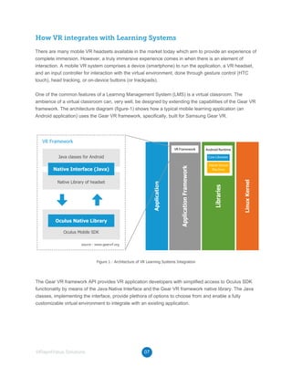 07©RapidValue Solutions
How VR integrates with Learning Systems
There are many mobile VR headsets available in the market today which aim to provide an experience of
complete immersion. However, a truly immersive experience comes in when there is an element of
interaction. A mobile VR system comprises a device (smartphone) to run the application, a VR headset,
and an input controller for interaction with the virtual environment, done through gesture control (HTC
touch), head tracking, or on-device buttons (or trackpads).
One of the common features of a Learning Management System (LMS) is a virtual classroom. The
ambience of a virtual classroom can, very well, be designed by extending the capabilities of the Gear VR
framework. The architecture diagram (figure-1) shows how a typical mobile learning application (an
Android application) uses the Gear VR framework, specifically, built for Samsung Gear VR.
The Gear VR framework API provides VR application developers with simplified access to Oculus SDK
functionality by means of the Java Native Interface and the Gear VR framework native library. The Java
classes, implementing the interface, provide plethora of options to choose from and enable a fully
customizable virtual environment to integrate with an existing application.
Oculus Mobile SDK
Figure 1 : Architecture of VR Learning Systems Integration
source : www.gearvrf.org
Native Library of headset
Java classes for Android
Oculus Native Library
Native Interface (Java)
VR Framework
Application
LinuxKernel
ApplicationFramework
VR Framework
Libraries
Android Runtime
Core Libraries
Dalvik Virtual
Machine
 