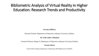 Bibliometric Analysis of Virtual Reality in Higher
Education: Research Trends and Productivity
Swarup Adhikary
Research Scholar, Department of Education, Jadavpur University, Kolkata,
Dr. Lalit Lalitav Mohakud
Assistant Professor (Stage-3), Department of Education, Jadavpur University, Kolkata,
Monalisa Bhakta
Former M.Ed. Student, Department of Education, RIE Bhubaneswar (NCERT),
 