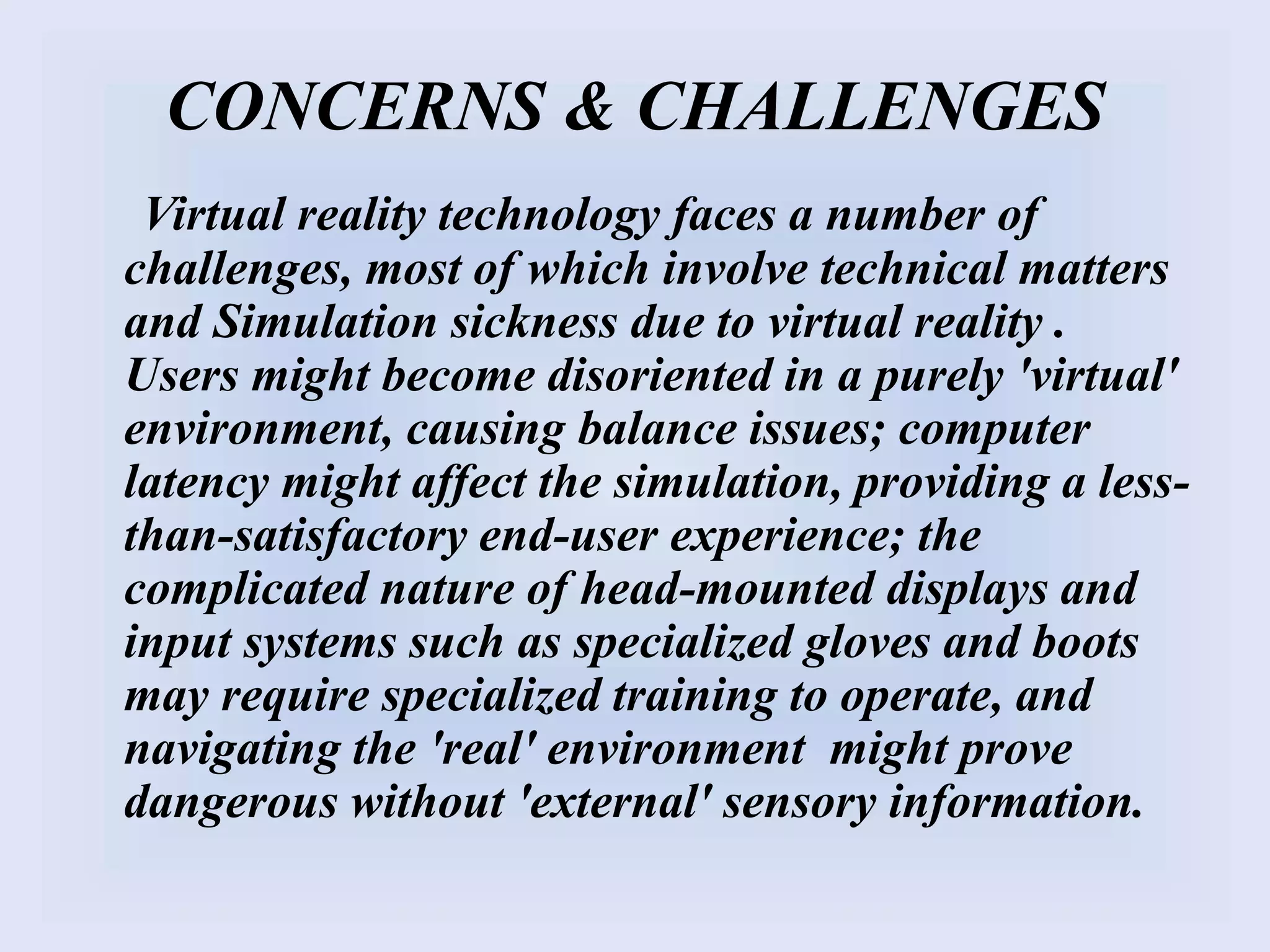CONCERNS & CHALLENGES
Virtual reality technology faces a number of
challenges, most of which involve technical matters
and Simulation sickness due to virtual reality .
Users might become disoriented in a purely 'virtual'
environment, causing balance issues; computer
latency might affect the simulation, providing a less-
than-satisfactory end-user experience; the
complicated nature of head-mounted displays and
input systems such as specialized gloves and boots
may require specialized training to operate, and
navigating the 'real' environment might prove
dangerous without 'external' sensory information.
 