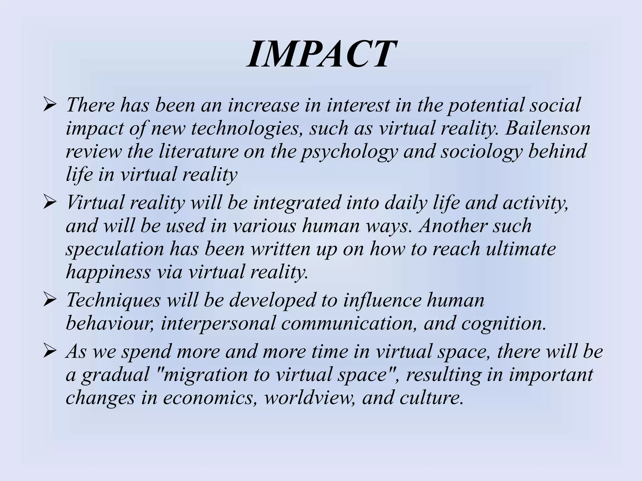 IMPACT
 There has been an increase in interest in the potential social
impact of new technologies, such as virtual reality. Bailenson
review the literature on the psychology and sociology behind
life in virtual reality
 Virtual reality will be integrated into daily life and activity,
and will be used in various human ways. Another such
speculation has been written up on how to reach ultimate
happiness via virtual reality.
 Techniques will be developed to influence human
behaviour, interpersonal communication, and cognition.
 As we spend more and more time in virtual space, there will be
a gradual "migration to virtual space", resulting in important
changes in economics, worldview, and culture.
 