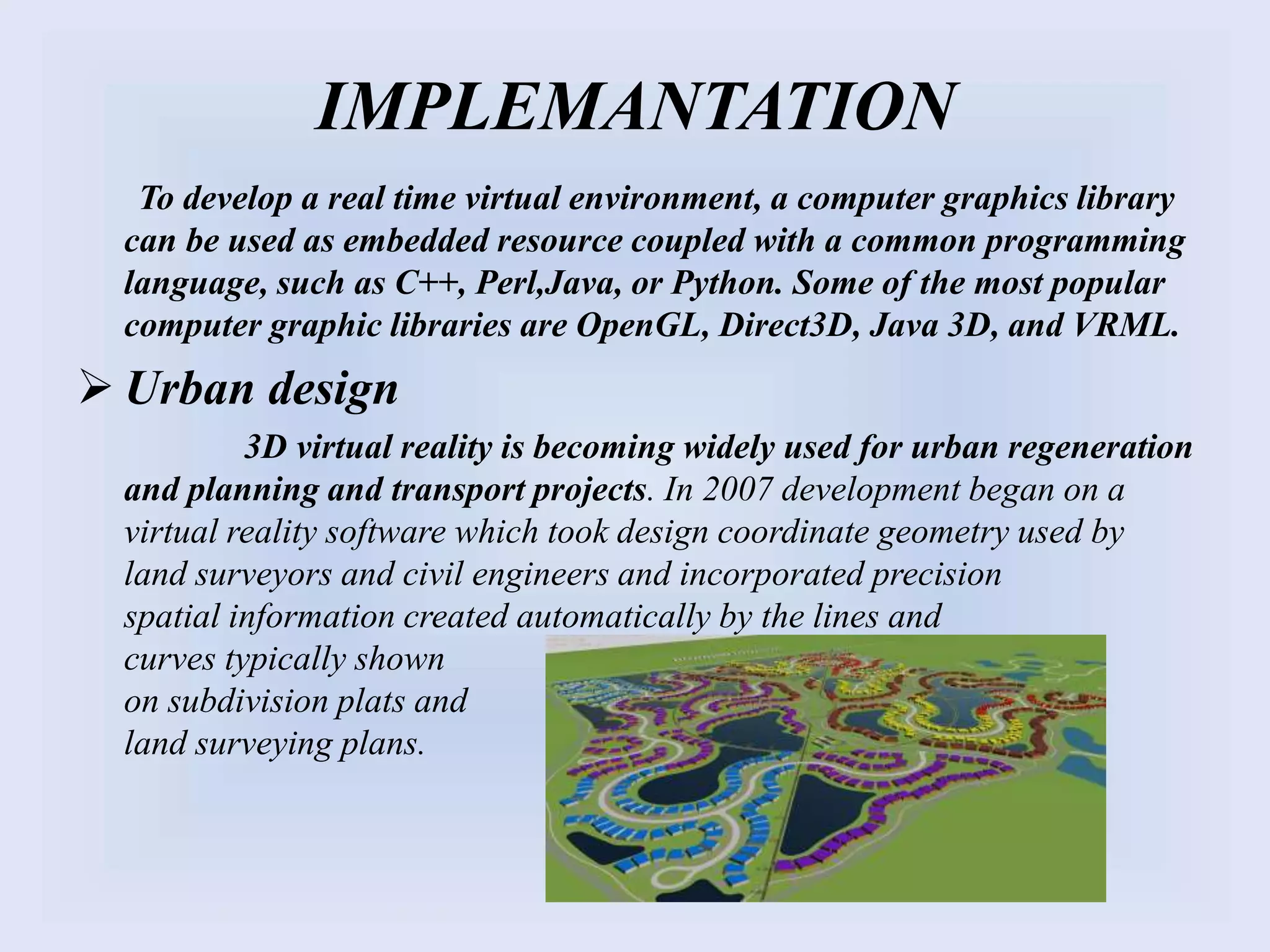 IMPLEMANTATION
To develop a real time virtual environment, a computer graphics library
can be used as embedded resource coupled with a common programming
language, such as C++, Perl,Java, or Python. Some of the most popular
computer graphic libraries are OpenGL, Direct3D, Java 3D, and VRML.
 Urban design
3D virtual reality is becoming widely used for urban regeneration
and planning and transport projects. In 2007 development began on a
virtual reality software which took design coordinate geometry used by
land surveyors and civil engineers and incorporated precision
spatial information created automatically by the lines and
curves typically shown
on subdivision plats and
land surveying plans.
 