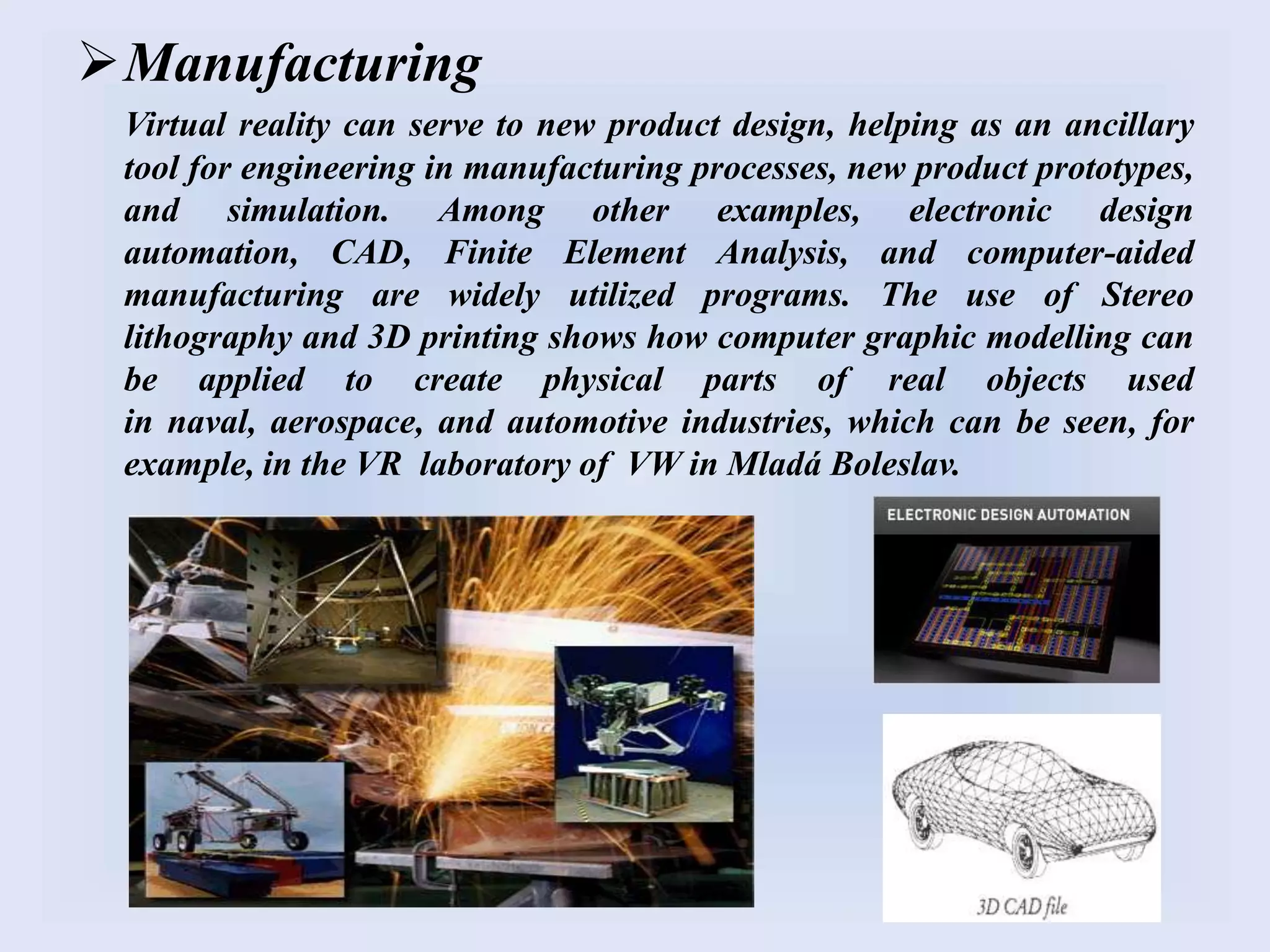 Manufacturing
Virtual reality can serve to new product design, helping as an ancillary
tool for engineering in manufacturing processes, new product prototypes,
and simulation. Among other examples, electronic design
automation, CAD, Finite Element Analysis, and computer-aided
manufacturing are widely utilized programs. The use of Stereo
lithography and 3D printing shows how computer graphic modelling can
be applied to create physical parts of real objects used
in naval, aerospace, and automotive industries, which can be seen, for
example, in the VR laboratory of VW in Mladá Boleslav.
 